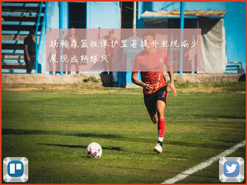 杨瀚森篮板保护显著提升犯规减少展现成熟球风