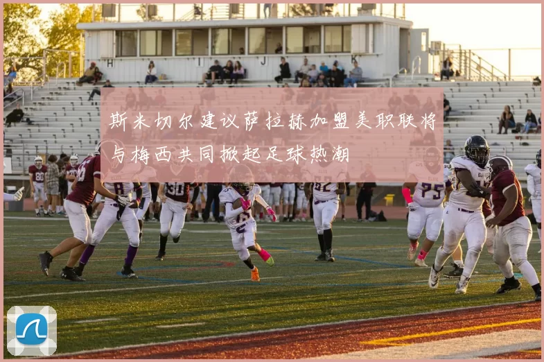 斯米切尔建议萨拉赫加盟美职联将与梅西共同掀起足球热潮