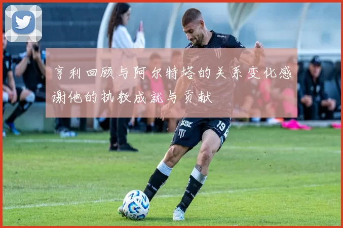 亨利回顾与阿尔特塔的关系变化感谢他的执教成就与贡献