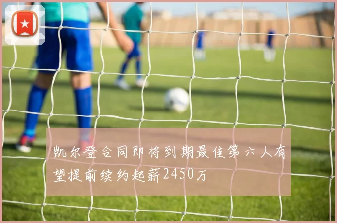 凯尔登合同即将到期最佳第六人有望提前续约起薪2450万