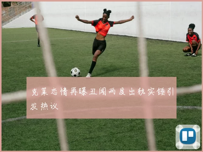 克莱恋情再曝丑闻两度出轨实锤引发热议