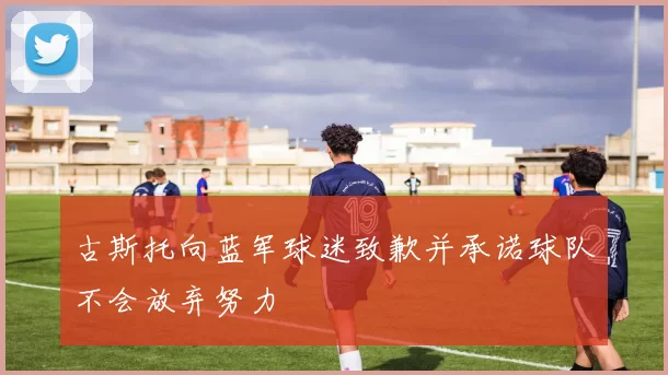 古斯托向蓝军球迷致歉并承诺球队不会放弃努力
