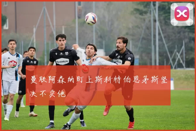 曼联阿森纳盯上斯科特伯恩茅斯坚决不卖他
