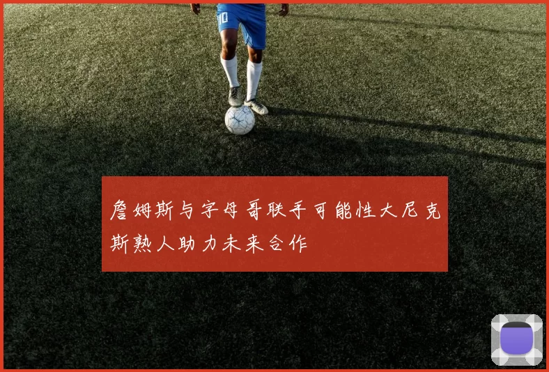 詹姆斯与字母哥联手可能性大尼克斯熟人助力未来合作