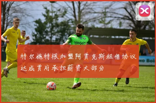 特尔施特根加盟阿贾克斯租借协议达成贾府承担薪资大部分