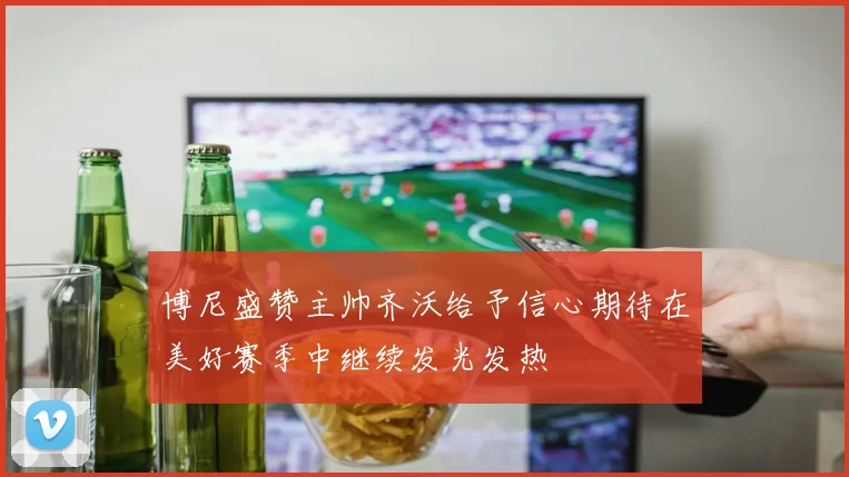 博尼盛赞主帅齐沃给予信心期待在美好赛季中继续发光发热