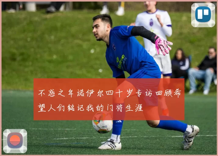 不惑之年诺伊尔四十岁专访回顾希望人们铭记我的门将生涯