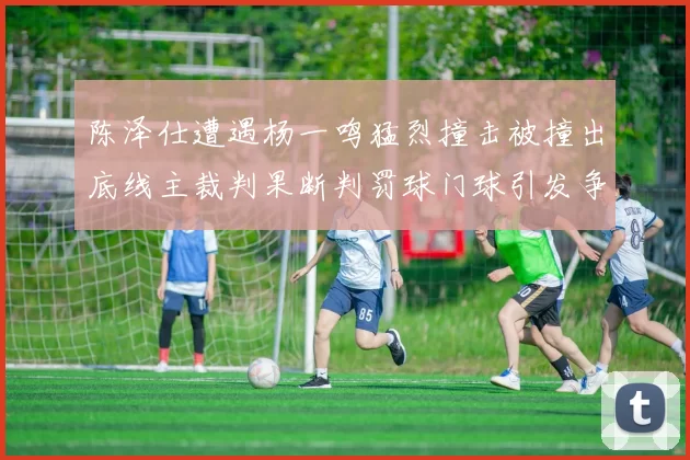 陈泽仕遭遇杨一鸣猛烈撞击被撞出底线主裁判果断判罚球门球引发争议