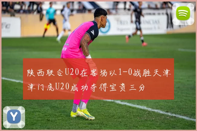 陕西联合U20在客场以1-0战胜天津津门虎U20成功夺得宝贵三分