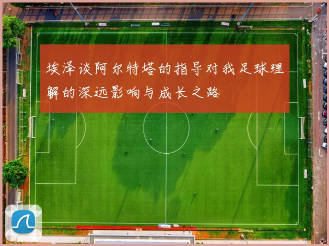 埃泽谈阿尔特塔的指导对我足球理解的深远影响与成长之路