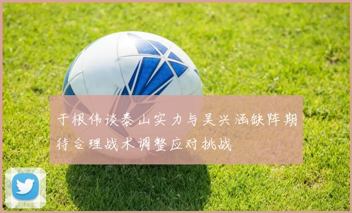 于根伟谈泰山实力与吴兴涵缺阵期待合理战术调整应对挑战