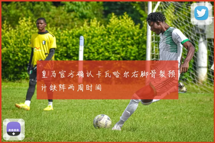 皇马官方确认卡瓦哈尔右脚骨裂预计缺阵两周时间