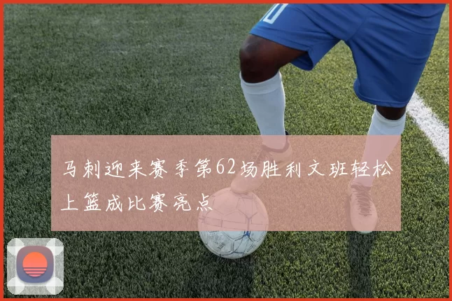 马刺迎来赛季第62场胜利文班轻松上篮成比赛亮点