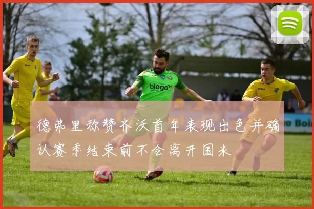 德弗里称赞齐沃首年表现出色并确认赛季结束前不会离开国米