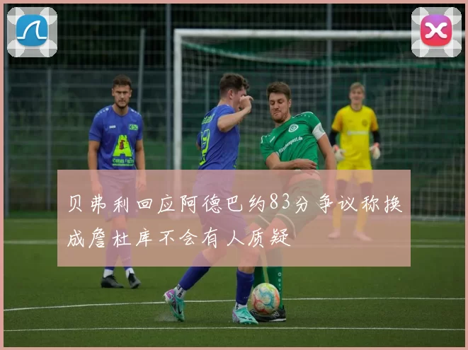 贝弗利回应阿德巴约83分争议称换成詹杜库不会有人质疑